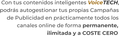 Con tus contenidos inteligentes VoiceTECH,podrás autogestionar tus propias Campañasde Publicidad en prácticamente todos loscanales online de forma permanente,ilimitada y a COSTE CERO