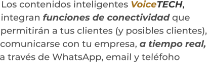 Los contenidos inteligentes VoiceTECH,integran funciones de conectividad quepermitirán a tus clientes (y posibles clientes),  comunicarse con tu empresa, a tiempo real,a través de WhatsApp, email y teléfoho