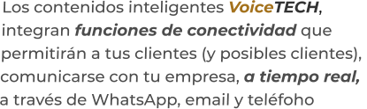 Los contenidos inteligentes VoiceTECH,integran funciones de conectividad quepermitirán a tus clientes (y posibles clientes),  comunicarse con tu empresa, a tiempo real,a través de WhatsApp, email y teléfoho