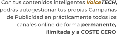 Con tus contenidos inteligentes VoiceTECH,podrás autogestionar tus propias Campañasde Publicidad en prácticamente todos loscanales online de forma permanente,ilimitada y a COSTE CERO