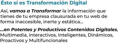 Ésto sí es Transformación DigitalAsí, vamos a Transformar la información que tienes de tu empresa clausurada en tu web deforma inaccesible, inerte y estática……en Potentes y Productivos Contenidos Digitales,Multimedia, interactivos, Inteligentes, Dinámicos,Proactivos y Multifuncionales