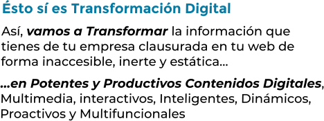 Ésto sí es Transformación DigitalAsí, vamos a Transformar la información que tienes de tu empresa clausurada en tu web deforma inaccesible, inerte y estática……en Potentes y Productivos Contenidos Digitales,Multimedia, interactivos, Inteligentes, Dinámicos,Proactivos y Multifuncionales